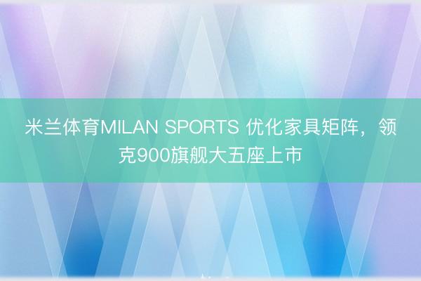 米兰体育MILAN SPORTS 优化家具矩阵，领克900旗舰大五座上市