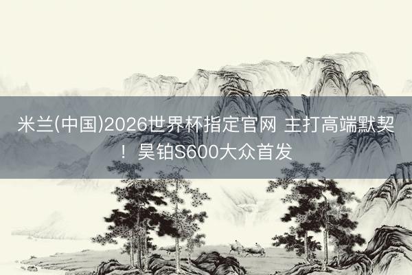 米兰(中国)2026世界杯指定官网 主打高端默契!昊铂S600大众首发