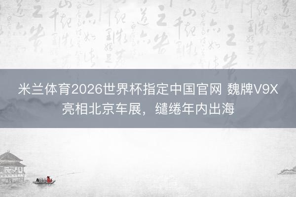 米兰体育2026世界杯指定中国官网 魏牌V9X亮相北京车展，缱绻年内出海