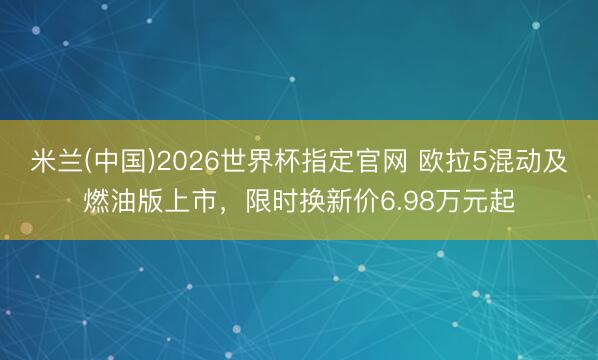 米兰(中国)2026世界杯指定官网 欧拉5混动及燃油版上市，限时换新价6.98万元起