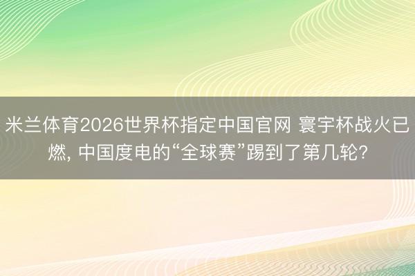 米兰体育2026世界杯指定中国官网 寰宇杯战火已燃, 中国度电的“全球赛”踢到了第几轮?