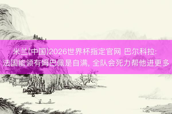 米兰(中国)2026世界杯指定官网 巴尔科拉: 法国能领有姆巴佩是自满， 全队会死力帮他进更多