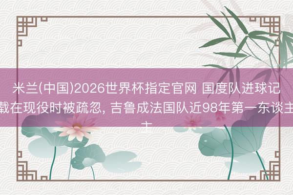米兰(中国)2026世界杯指定官网 国度队进球记载在现役时被疏忽， 吉鲁成法国队近98年第一东谈主