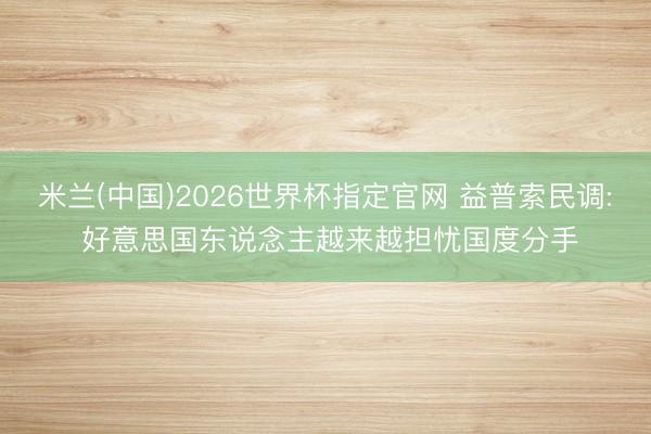 米兰(中国)2026世界杯指定官网 益普索民调: 好意思国东说念主越来越担忧国度分手