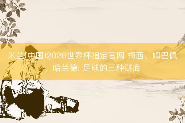 米兰(中国)2026世界杯指定官网 梅西、姆巴佩、哈兰德: 足球的三种谜底
