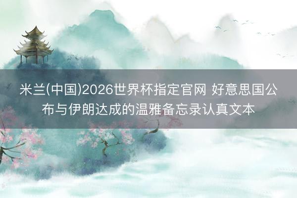 米兰(中国)2026世界杯指定官网 好意思国公布与伊朗达成的温雅备忘录认真文本
