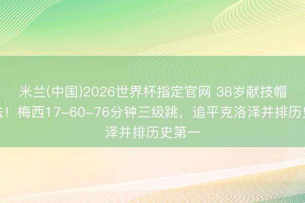 米兰(中国)2026世界杯指定官网 38岁献技帽子戏法！梅西17-60-76分钟三级跳，追平克洛泽并排历史第一