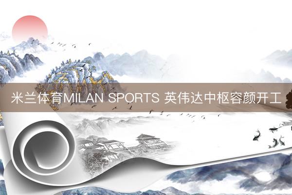 米兰体育MILAN SPORTS 英伟达中枢容颜开工
