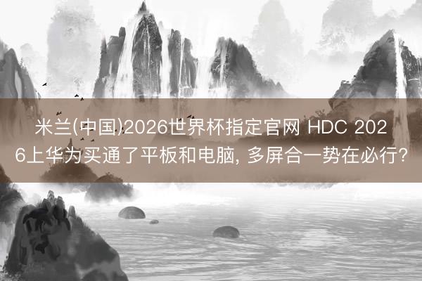 米兰(中国)2026世界杯指定官网 HDC 2026上华为买通了平板和电脑, 多屏合一势在必行?