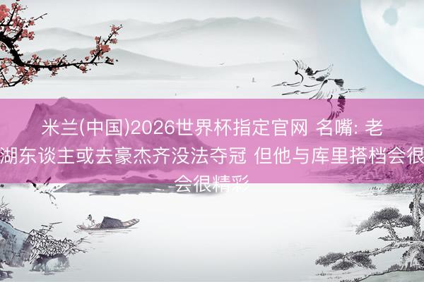 米兰(中国)2026世界杯指定官网 名嘴: 老詹留湖东谈主或去豪杰齐没法夺冠 但他与库里搭档会很精彩