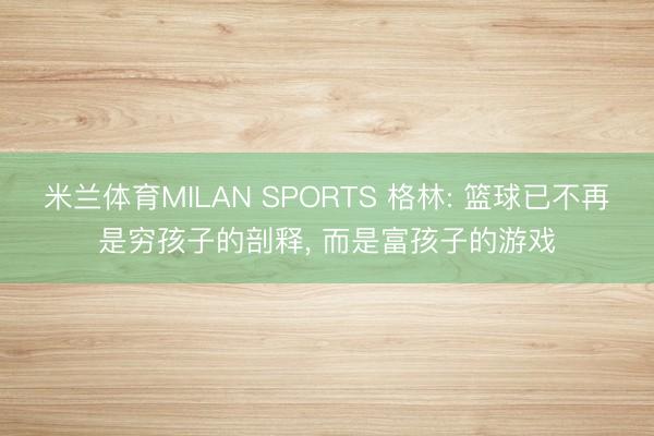 米兰体育MILAN SPORTS 格林: 篮球已不再是穷孩子的剖释， 而是富孩子的游戏