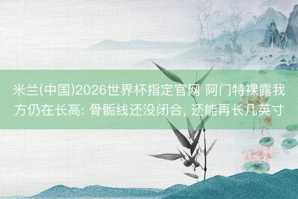 米兰(中国)2026世界杯指定官网 阿门特裸露我方仍在长高: 骨骺线还没闭合， 还能再长几英寸