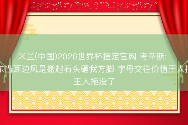 米兰(中国)2026世界杯指定官网 考辛斯: 雄鹿东当耳边风是搬起石头砸我方脚 字母交往价值王人拖没了