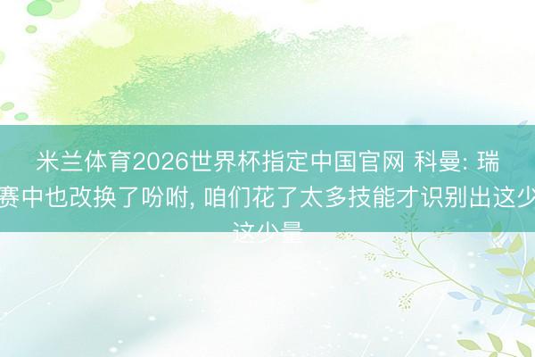 米兰体育2026世界杯指定中国官网 科曼: 瑞典赛中也改换了吩咐, 咱们花了太多技能才识别出这少量