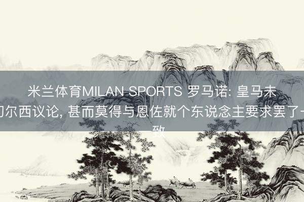 米兰体育MILAN SPORTS 罗马诺: 皇马未与切尔西议论, 甚而莫得与恩佐就个东说念主要求罢了一致