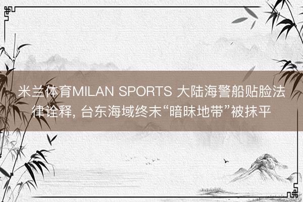 米兰体育MILAN SPORTS 大陆海警船贴脸法律诠释, 台东海域终末“暗昧地带”被抹平