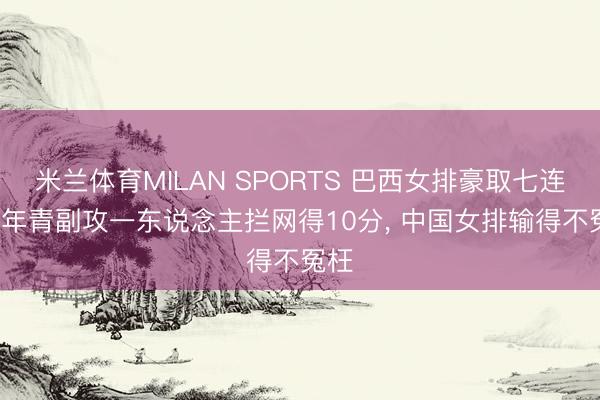 米兰体育MILAN SPORTS 巴西女排豪取七连胜, 年青副攻一东说念主拦网得10分, 中国女排输得不冤枉